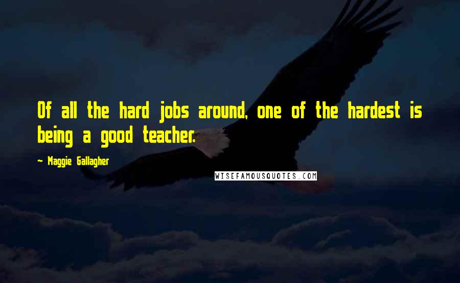 Maggie Gallagher Quotes: Of all the hard jobs around, one of the hardest is being a good teacher.