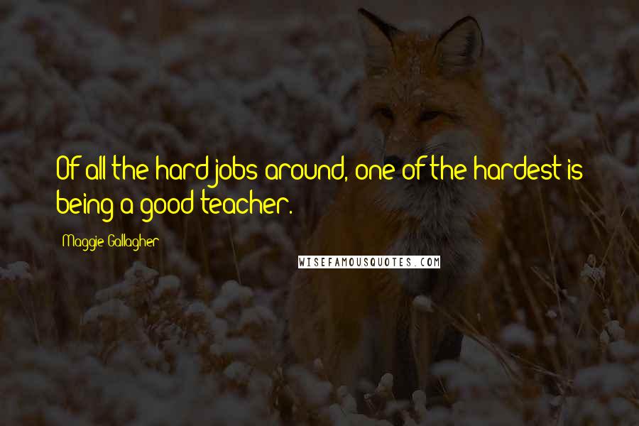 Maggie Gallagher Quotes: Of all the hard jobs around, one of the hardest is being a good teacher.