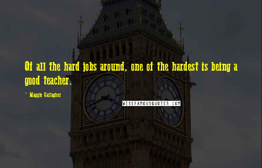 Maggie Gallagher Quotes: Of all the hard jobs around, one of the hardest is being a good teacher.