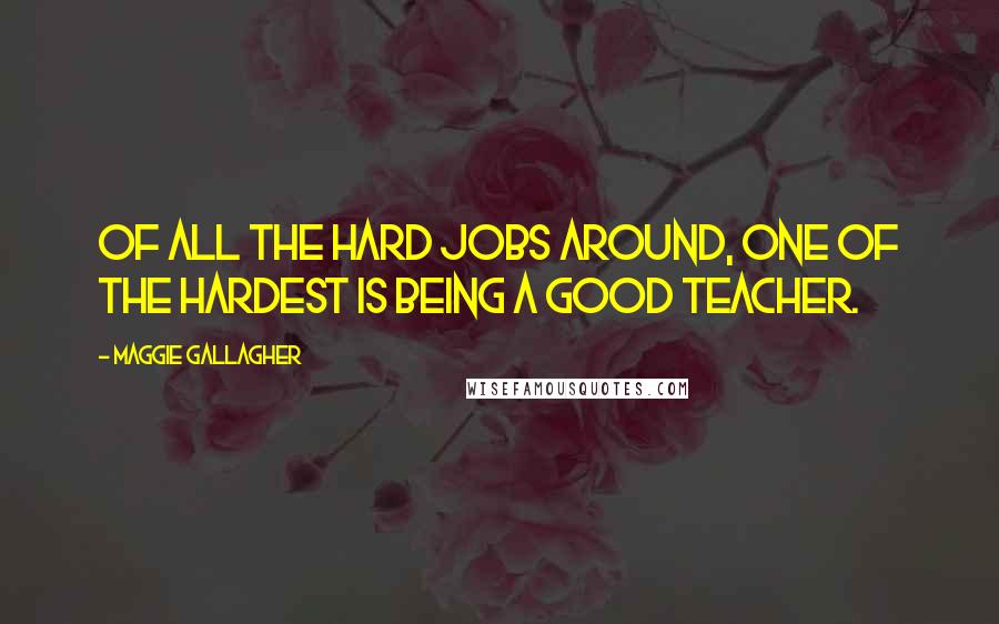 Maggie Gallagher Quotes: Of all the hard jobs around, one of the hardest is being a good teacher.