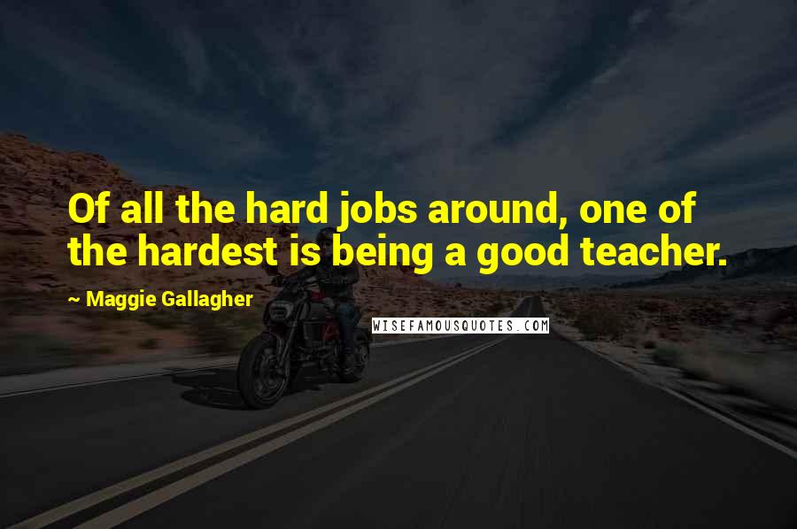 Maggie Gallagher Quotes: Of all the hard jobs around, one of the hardest is being a good teacher.