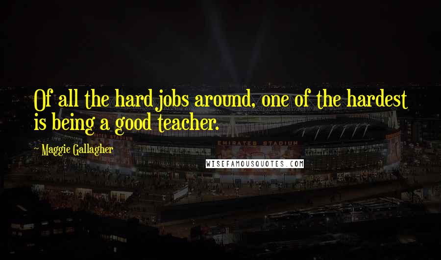 Maggie Gallagher Quotes: Of all the hard jobs around, one of the hardest is being a good teacher.