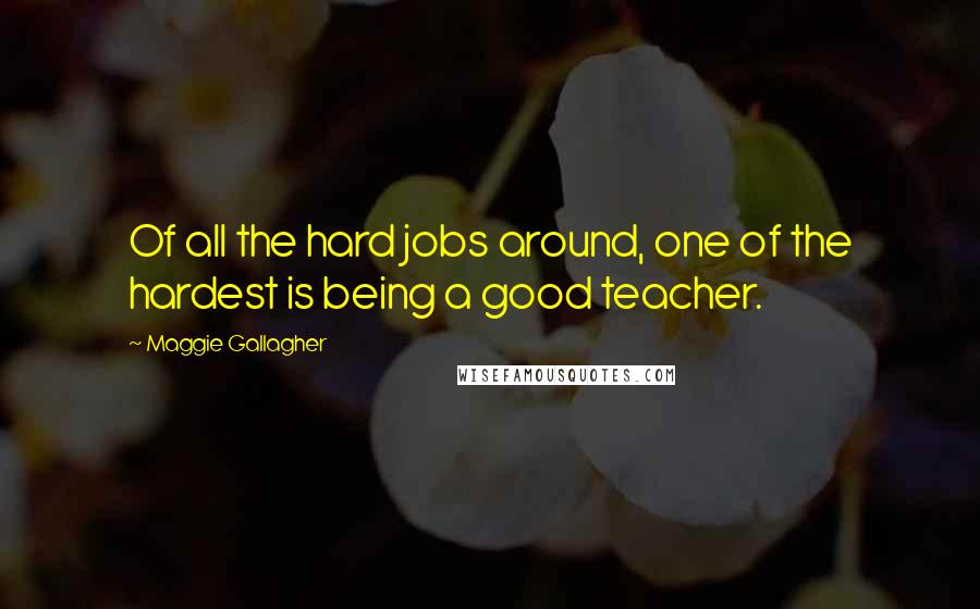 Maggie Gallagher Quotes: Of all the hard jobs around, one of the hardest is being a good teacher.