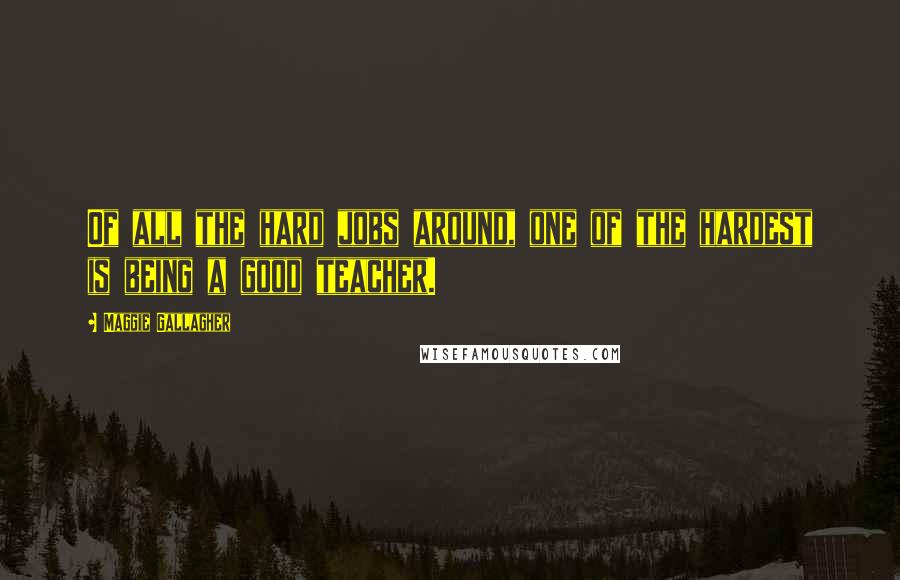 Maggie Gallagher Quotes: Of all the hard jobs around, one of the hardest is being a good teacher.