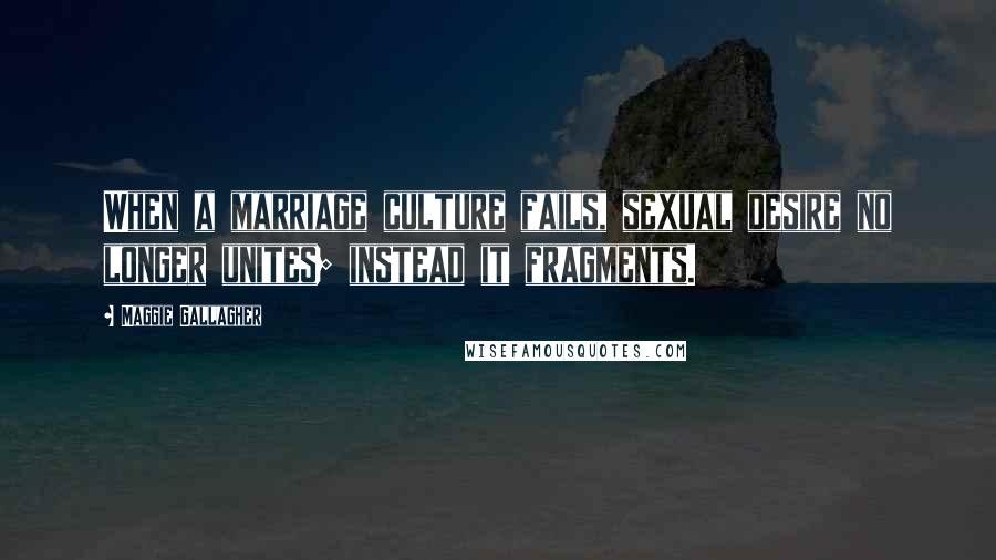 Maggie Gallagher Quotes: When a marriage culture fails, sexual desire no longer unites; instead it fragments.