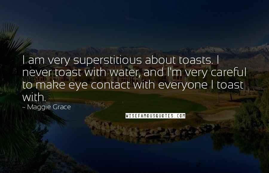 Maggie Grace Quotes: I am very superstitious about toasts. I never toast with water, and I'm very careful to make eye contact with everyone I toast with.