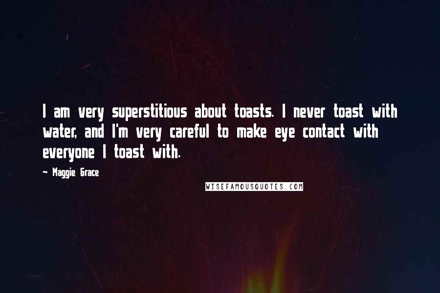 Maggie Grace Quotes: I am very superstitious about toasts. I never toast with water, and I'm very careful to make eye contact with everyone I toast with.