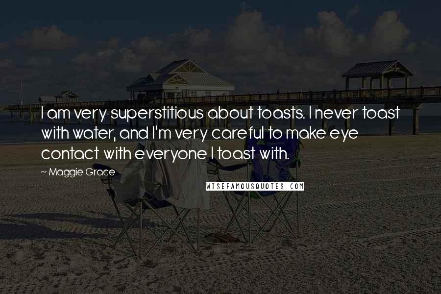 Maggie Grace Quotes: I am very superstitious about toasts. I never toast with water, and I'm very careful to make eye contact with everyone I toast with.