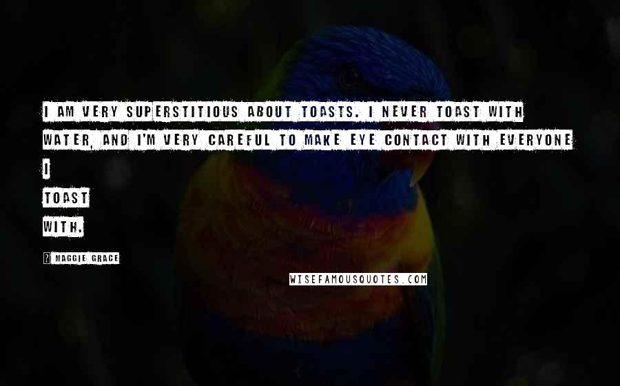 Maggie Grace Quotes: I am very superstitious about toasts. I never toast with water, and I'm very careful to make eye contact with everyone I toast with.