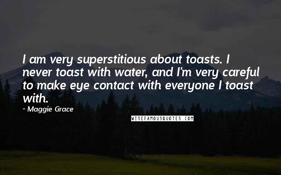 Maggie Grace Quotes: I am very superstitious about toasts. I never toast with water, and I'm very careful to make eye contact with everyone I toast with.