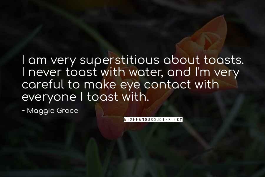 Maggie Grace Quotes: I am very superstitious about toasts. I never toast with water, and I'm very careful to make eye contact with everyone I toast with.