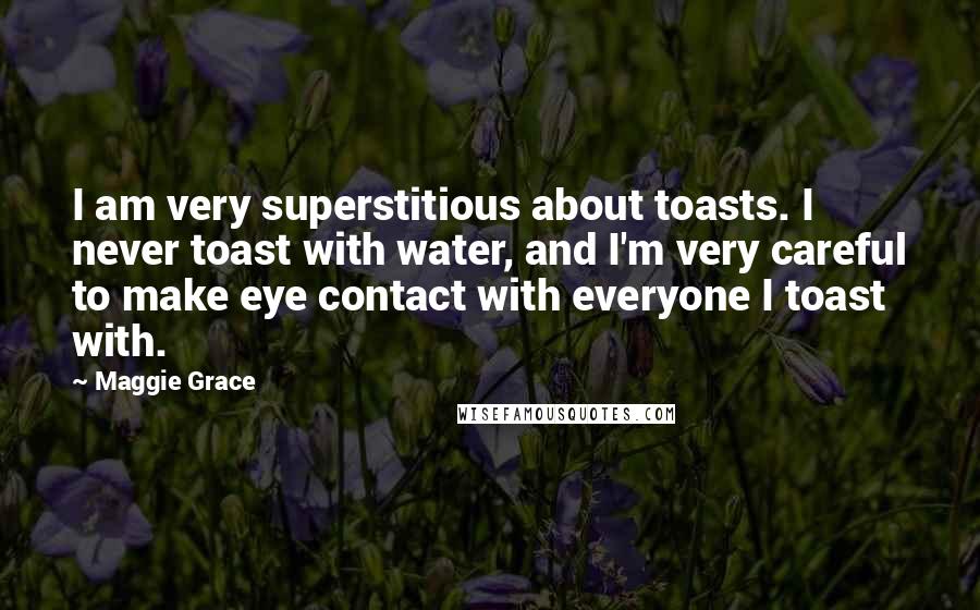 Maggie Grace Quotes: I am very superstitious about toasts. I never toast with water, and I'm very careful to make eye contact with everyone I toast with.