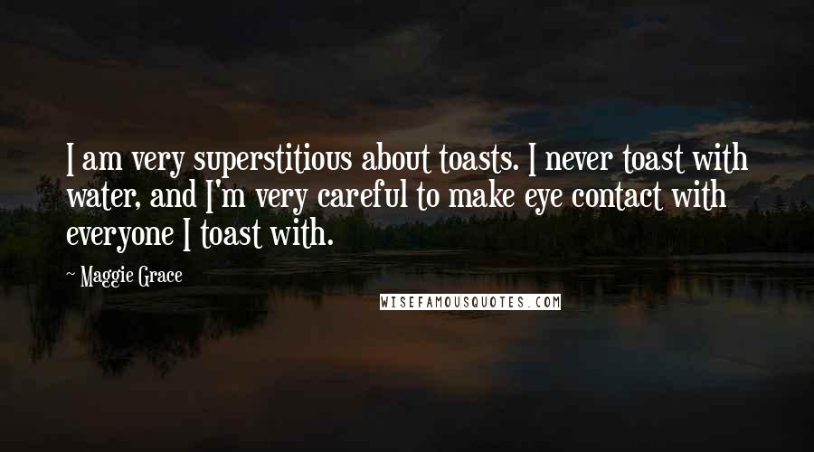 Maggie Grace Quotes: I am very superstitious about toasts. I never toast with water, and I'm very careful to make eye contact with everyone I toast with.