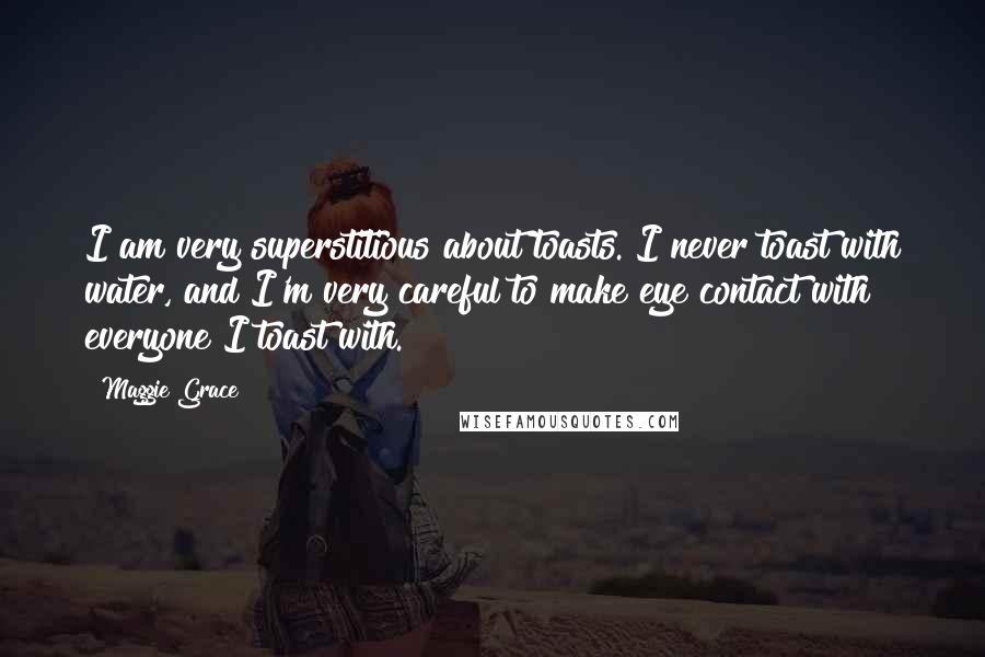 Maggie Grace Quotes: I am very superstitious about toasts. I never toast with water, and I'm very careful to make eye contact with everyone I toast with.