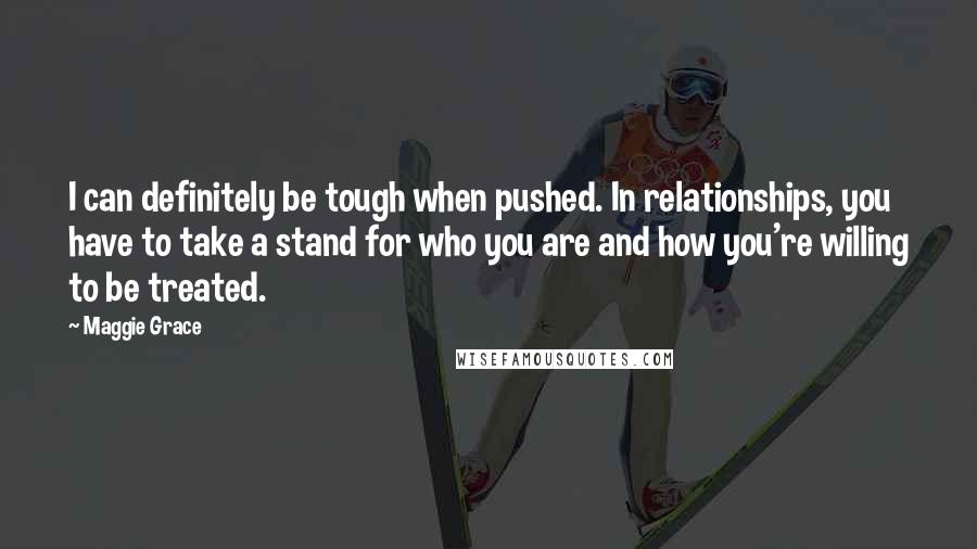 Maggie Grace Quotes: I can definitely be tough when pushed. In relationships, you have to take a stand for who you are and how you're willing to be treated.