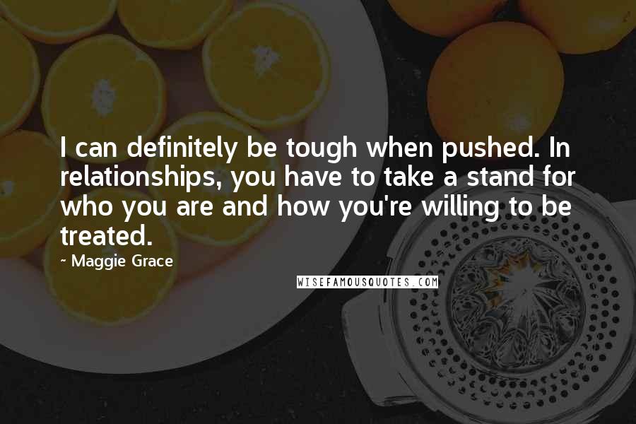 Maggie Grace Quotes: I can definitely be tough when pushed. In relationships, you have to take a stand for who you are and how you're willing to be treated.