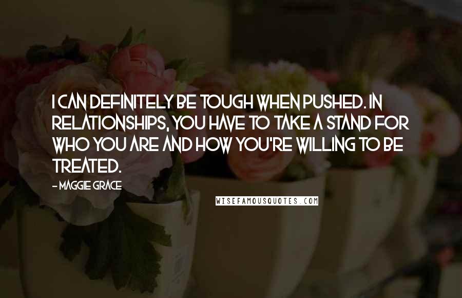 Maggie Grace Quotes: I can definitely be tough when pushed. In relationships, you have to take a stand for who you are and how you're willing to be treated.