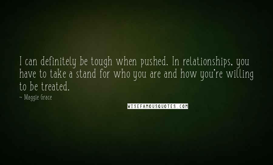 Maggie Grace Quotes: I can definitely be tough when pushed. In relationships, you have to take a stand for who you are and how you're willing to be treated.