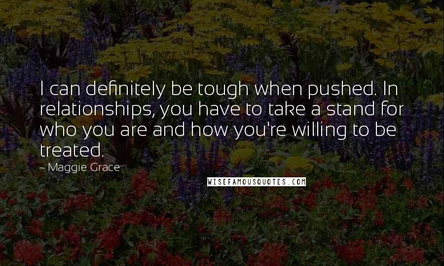 Maggie Grace Quotes: I can definitely be tough when pushed. In relationships, you have to take a stand for who you are and how you're willing to be treated.