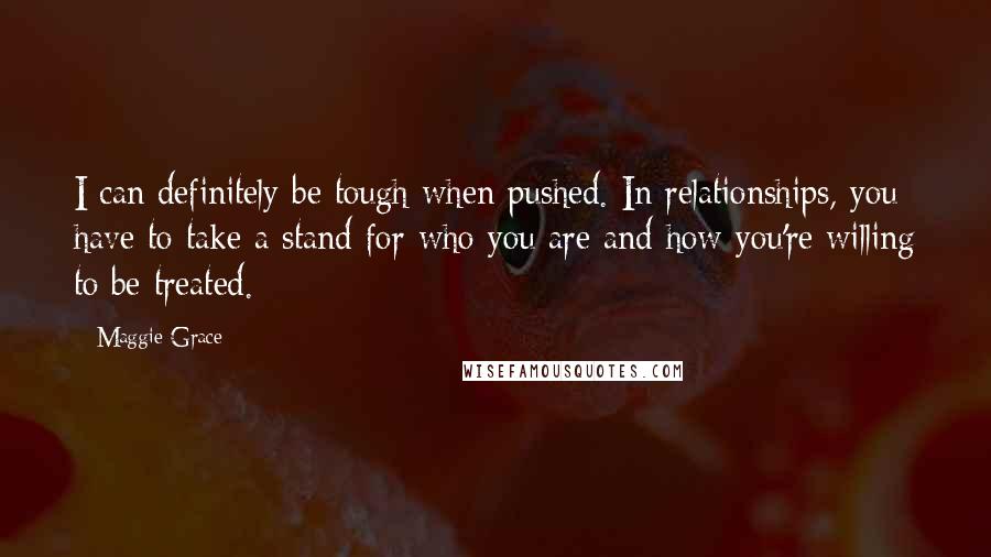 Maggie Grace Quotes: I can definitely be tough when pushed. In relationships, you have to take a stand for who you are and how you're willing to be treated.