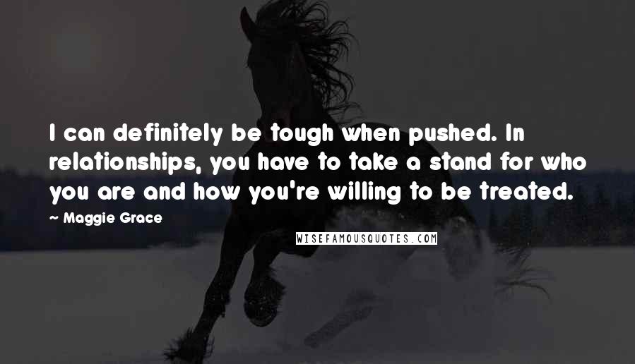 Maggie Grace Quotes: I can definitely be tough when pushed. In relationships, you have to take a stand for who you are and how you're willing to be treated.