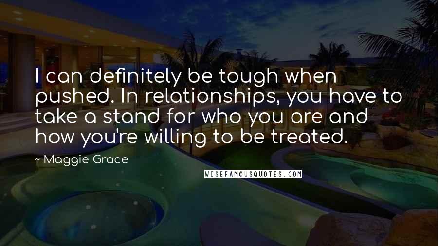 Maggie Grace Quotes: I can definitely be tough when pushed. In relationships, you have to take a stand for who you are and how you're willing to be treated.