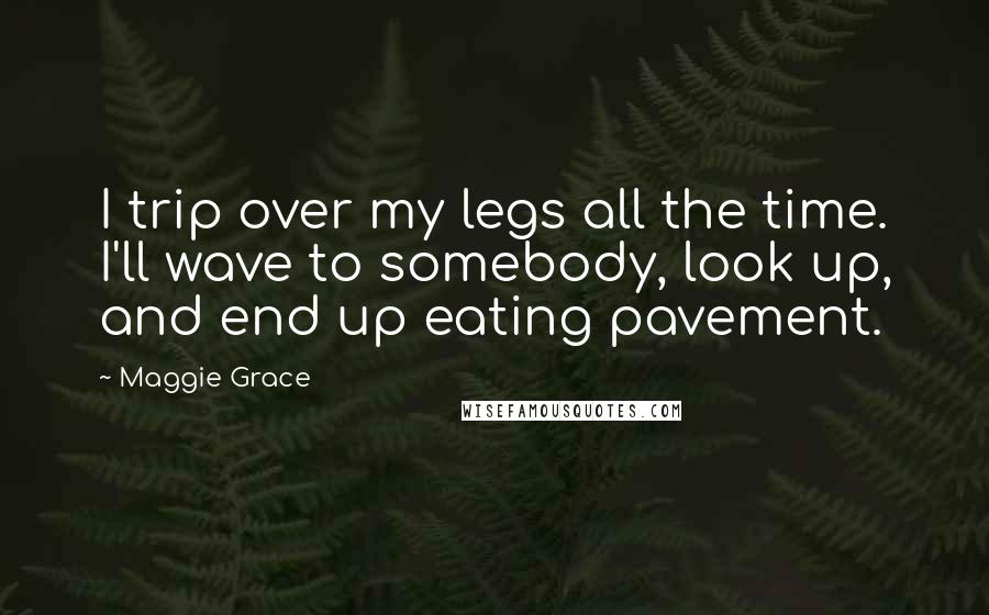 Maggie Grace Quotes: I trip over my legs all the time. I'll wave to somebody, look up, and end up eating pavement.