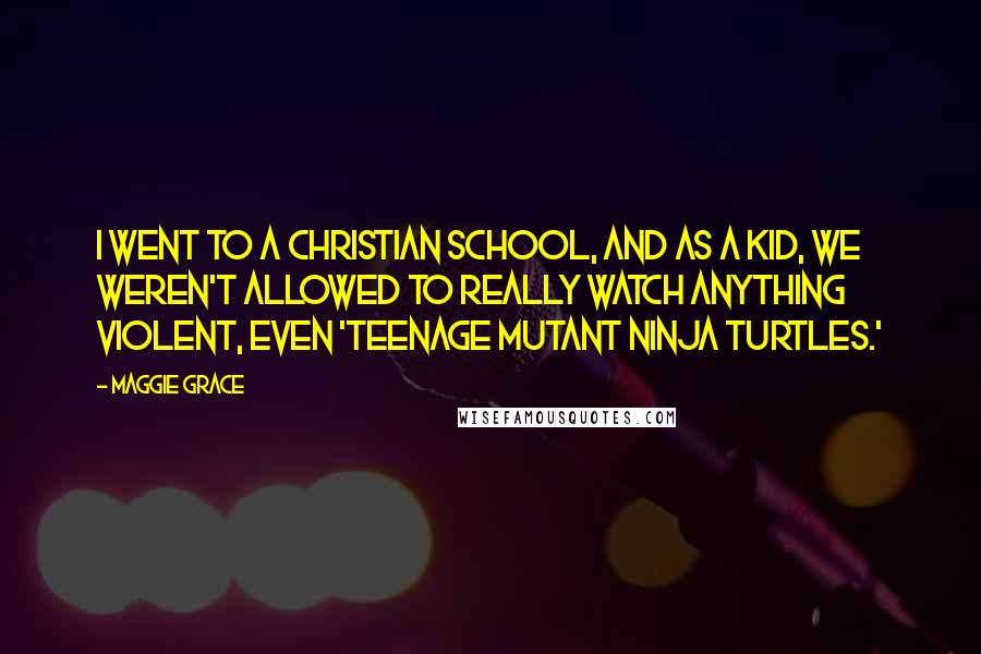 Maggie Grace Quotes: I went to a Christian school, and as a kid, we weren't allowed to really watch anything violent, even 'Teenage Mutant Ninja Turtles.'