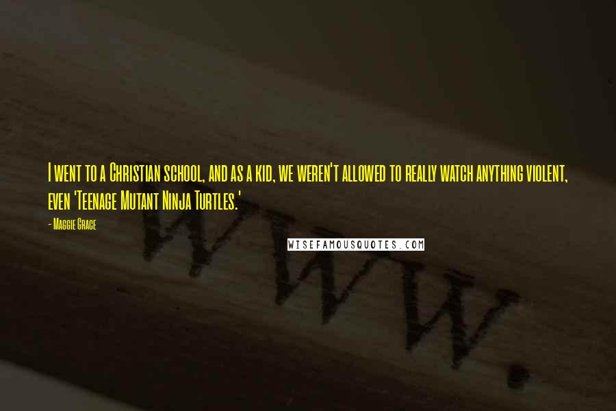 Maggie Grace Quotes: I went to a Christian school, and as a kid, we weren't allowed to really watch anything violent, even 'Teenage Mutant Ninja Turtles.'