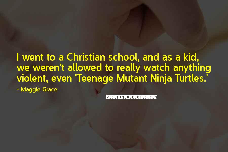 Maggie Grace Quotes: I went to a Christian school, and as a kid, we weren't allowed to really watch anything violent, even 'Teenage Mutant Ninja Turtles.'