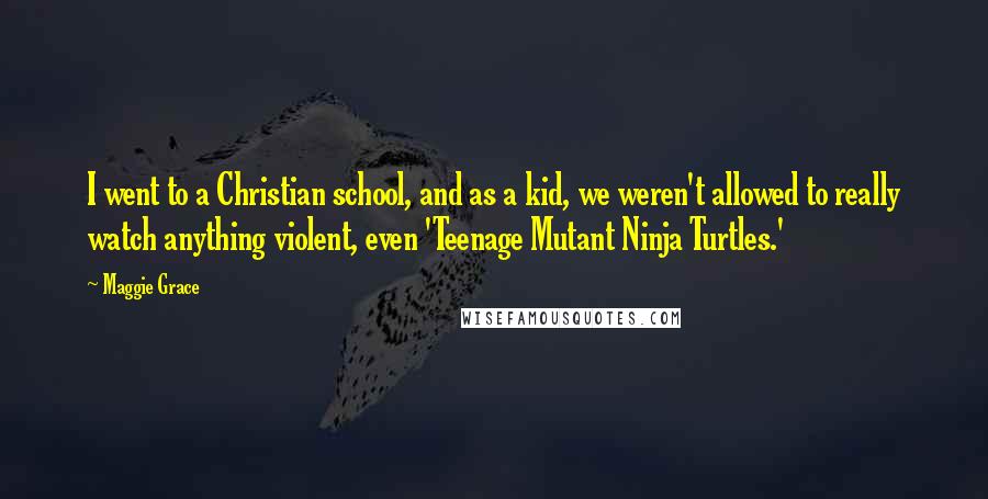 Maggie Grace Quotes: I went to a Christian school, and as a kid, we weren't allowed to really watch anything violent, even 'Teenage Mutant Ninja Turtles.'