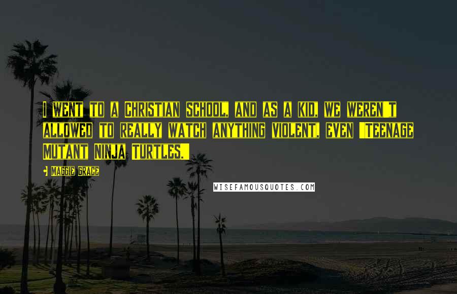 Maggie Grace Quotes: I went to a Christian school, and as a kid, we weren't allowed to really watch anything violent, even 'Teenage Mutant Ninja Turtles.'