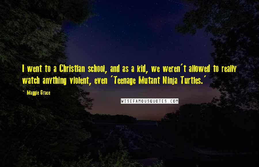 Maggie Grace Quotes: I went to a Christian school, and as a kid, we weren't allowed to really watch anything violent, even 'Teenage Mutant Ninja Turtles.'