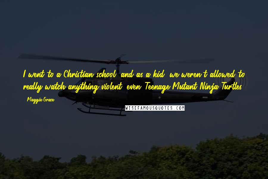 Maggie Grace Quotes: I went to a Christian school, and as a kid, we weren't allowed to really watch anything violent, even 'Teenage Mutant Ninja Turtles.'