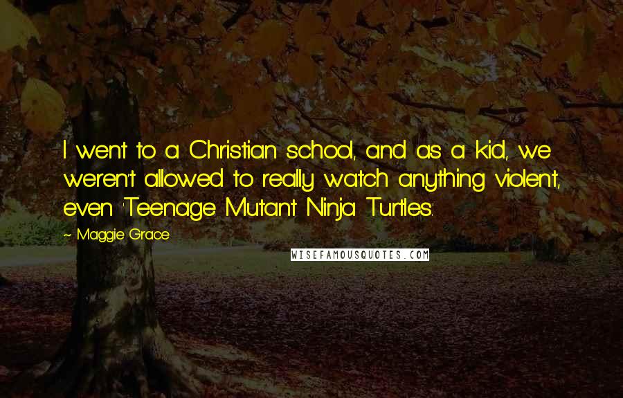 Maggie Grace Quotes: I went to a Christian school, and as a kid, we weren't allowed to really watch anything violent, even 'Teenage Mutant Ninja Turtles.'