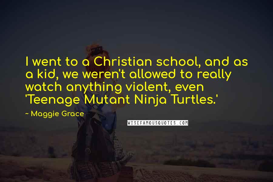 Maggie Grace Quotes: I went to a Christian school, and as a kid, we weren't allowed to really watch anything violent, even 'Teenage Mutant Ninja Turtles.'