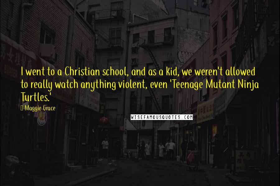 Maggie Grace Quotes: I went to a Christian school, and as a kid, we weren't allowed to really watch anything violent, even 'Teenage Mutant Ninja Turtles.'