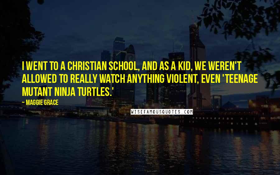 Maggie Grace Quotes: I went to a Christian school, and as a kid, we weren't allowed to really watch anything violent, even 'Teenage Mutant Ninja Turtles.'