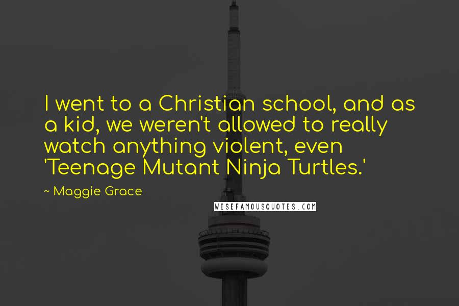 Maggie Grace Quotes: I went to a Christian school, and as a kid, we weren't allowed to really watch anything violent, even 'Teenage Mutant Ninja Turtles.'