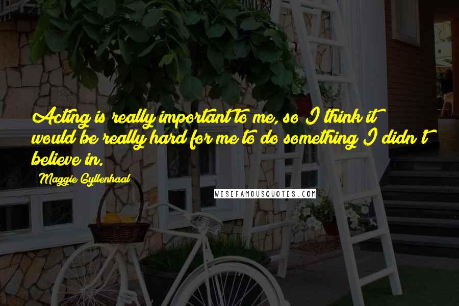 Maggie Gyllenhaal Quotes: Acting is really important to me, so I think it would be really hard for me to do something I didn't believe in.