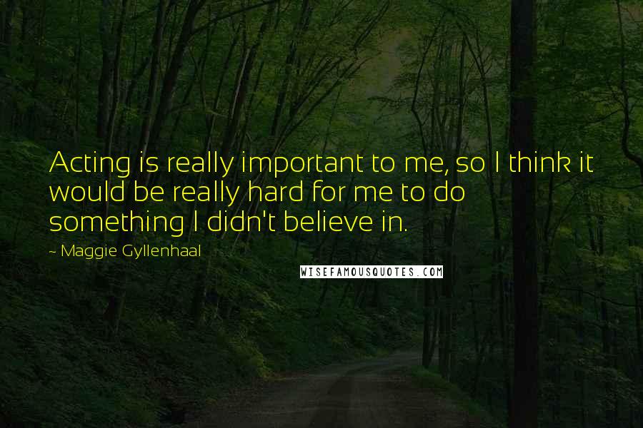 Maggie Gyllenhaal Quotes: Acting is really important to me, so I think it would be really hard for me to do something I didn't believe in.