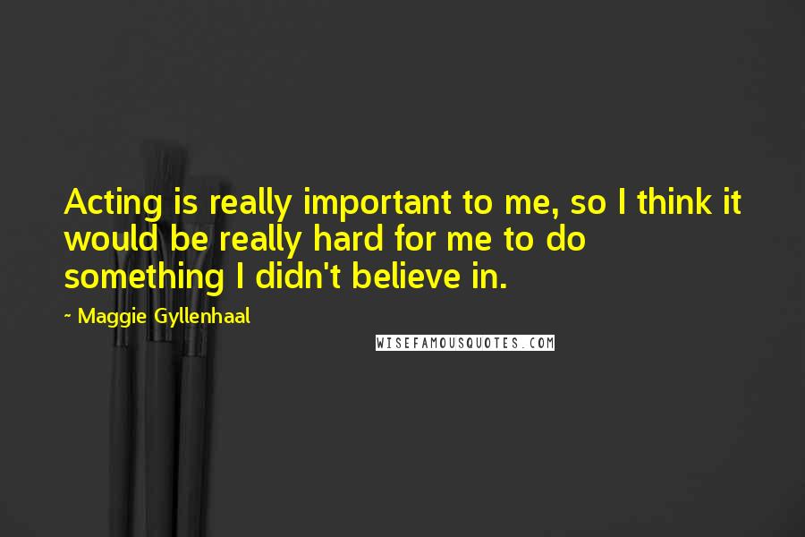 Maggie Gyllenhaal Quotes: Acting is really important to me, so I think it would be really hard for me to do something I didn't believe in.