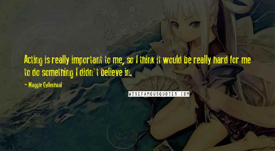 Maggie Gyllenhaal Quotes: Acting is really important to me, so I think it would be really hard for me to do something I didn't believe in.