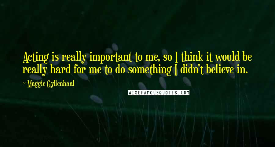 Maggie Gyllenhaal Quotes: Acting is really important to me, so I think it would be really hard for me to do something I didn't believe in.