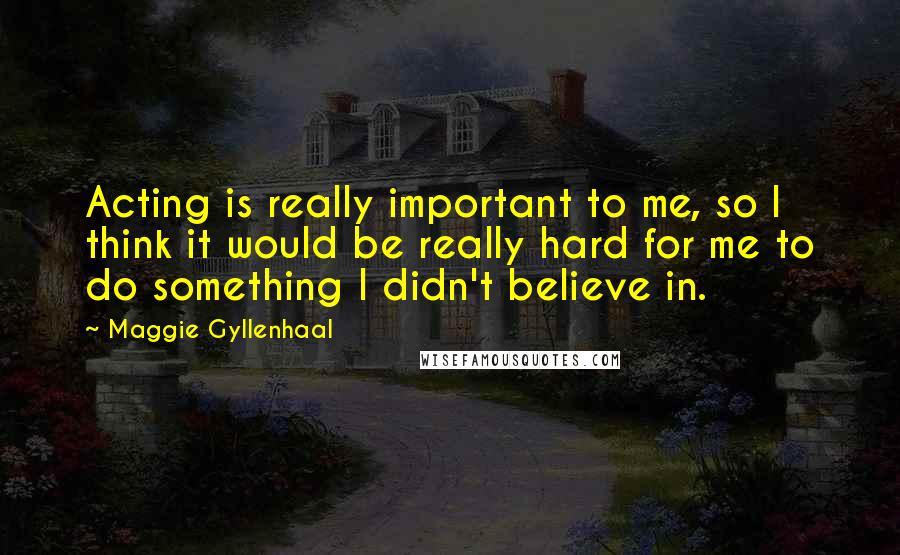 Maggie Gyllenhaal Quotes: Acting is really important to me, so I think it would be really hard for me to do something I didn't believe in.