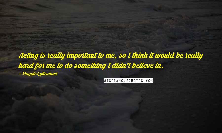 Maggie Gyllenhaal Quotes: Acting is really important to me, so I think it would be really hard for me to do something I didn't believe in.