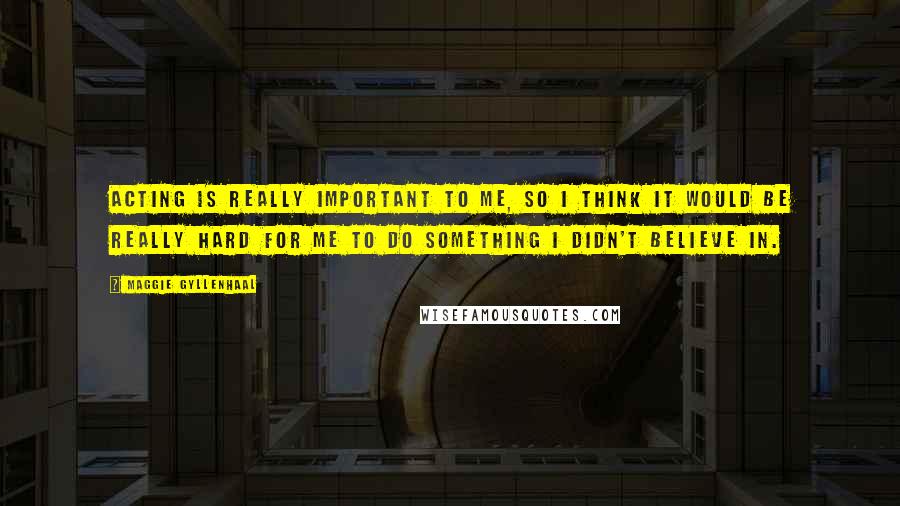 Maggie Gyllenhaal Quotes: Acting is really important to me, so I think it would be really hard for me to do something I didn't believe in.