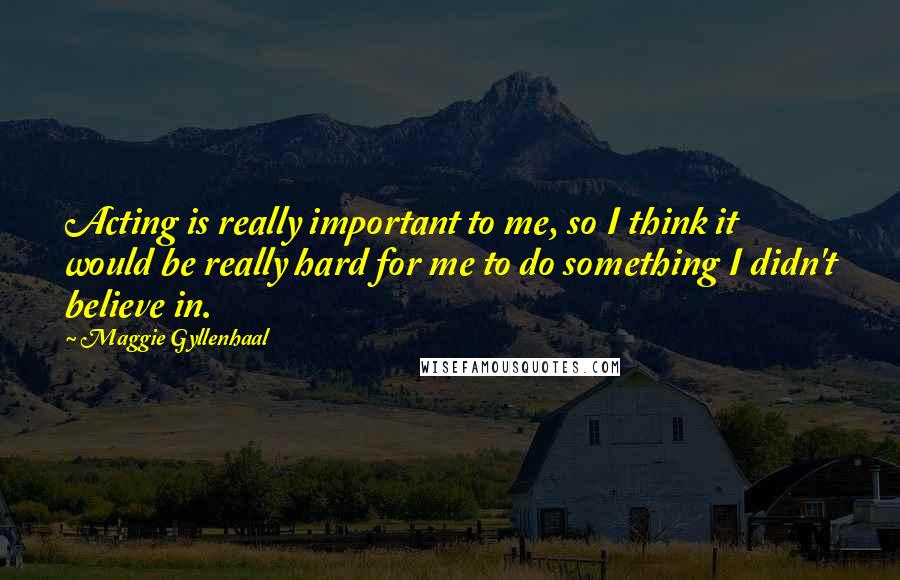 Maggie Gyllenhaal Quotes: Acting is really important to me, so I think it would be really hard for me to do something I didn't believe in.