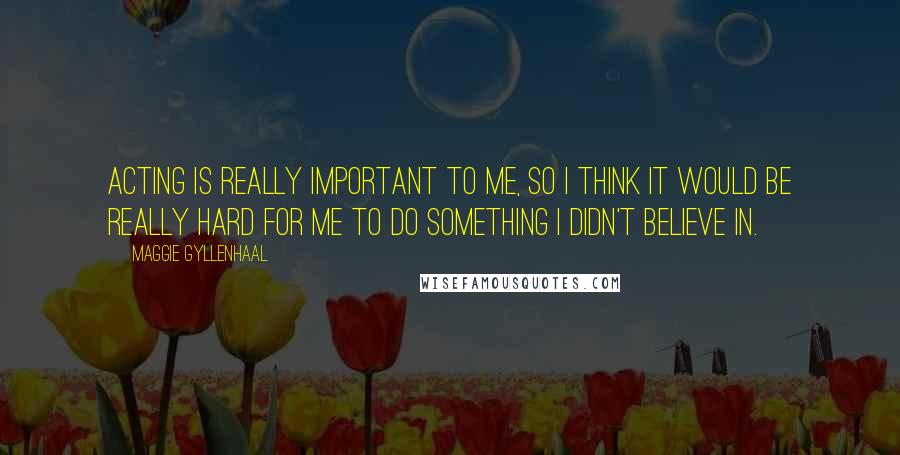 Maggie Gyllenhaal Quotes: Acting is really important to me, so I think it would be really hard for me to do something I didn't believe in.