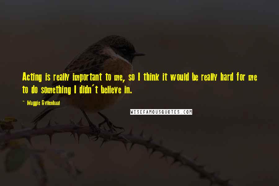 Maggie Gyllenhaal Quotes: Acting is really important to me, so I think it would be really hard for me to do something I didn't believe in.